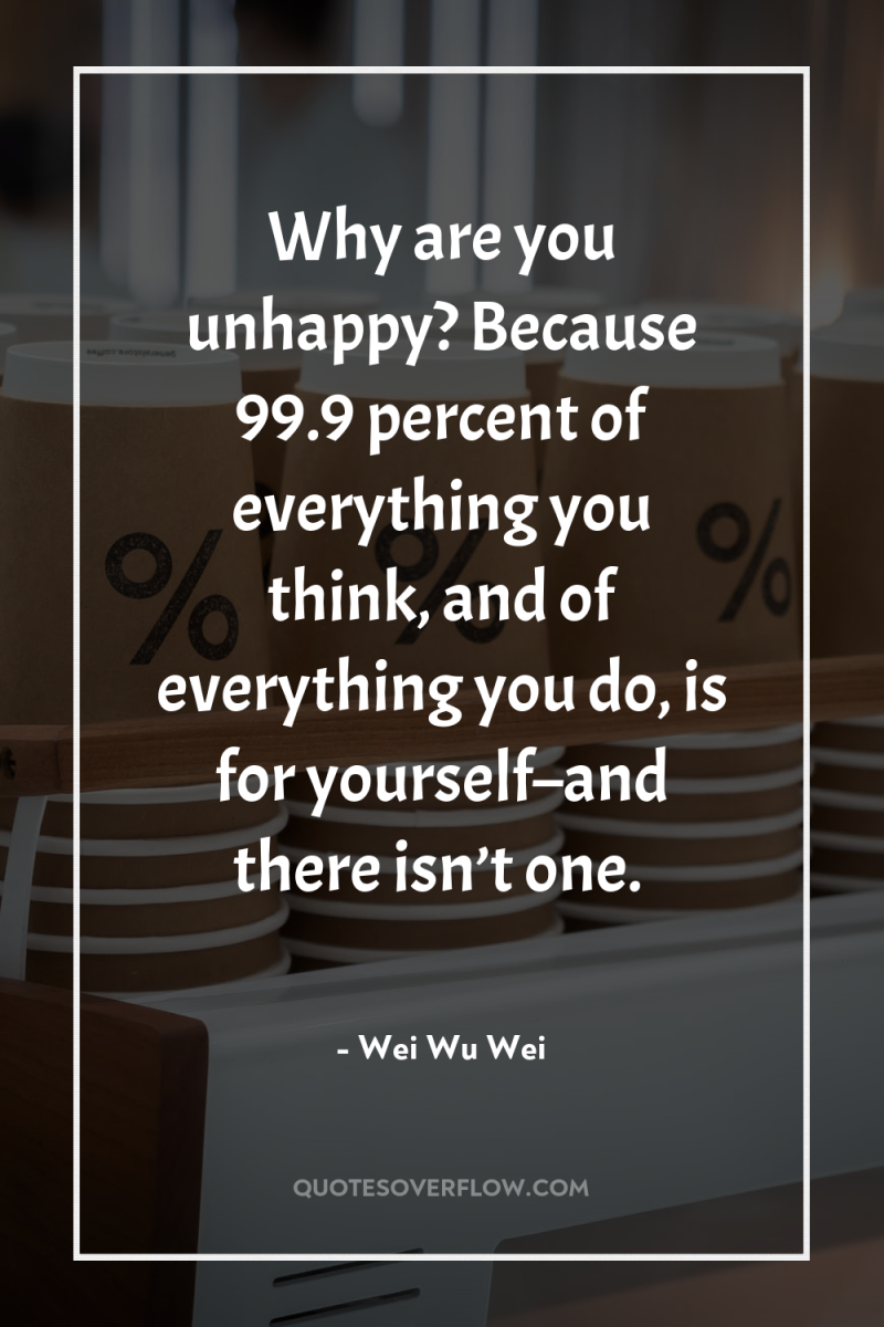 Why are you unhappy? Because 99.9 percent of everything you...