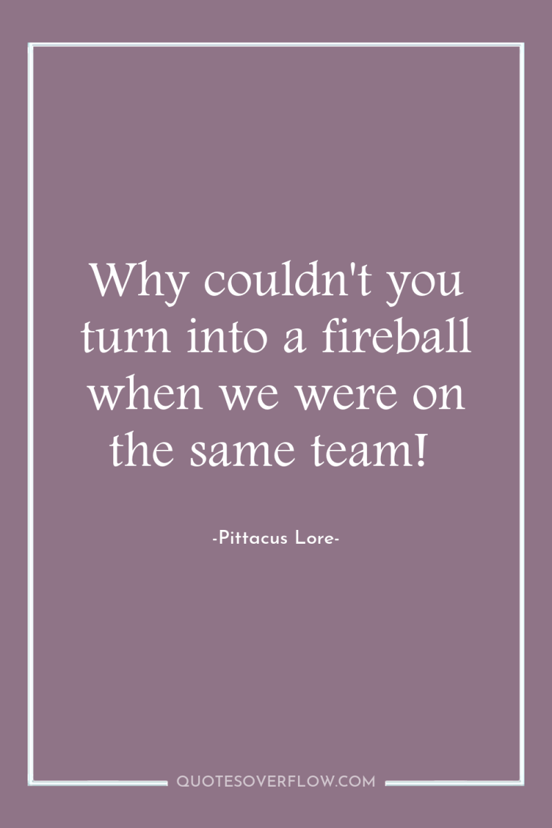 Why couldn't you turn into a fireball when we were...