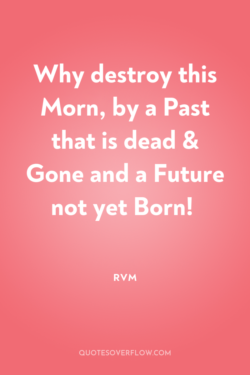 Why destroy this Morn, by a Past that is dead...