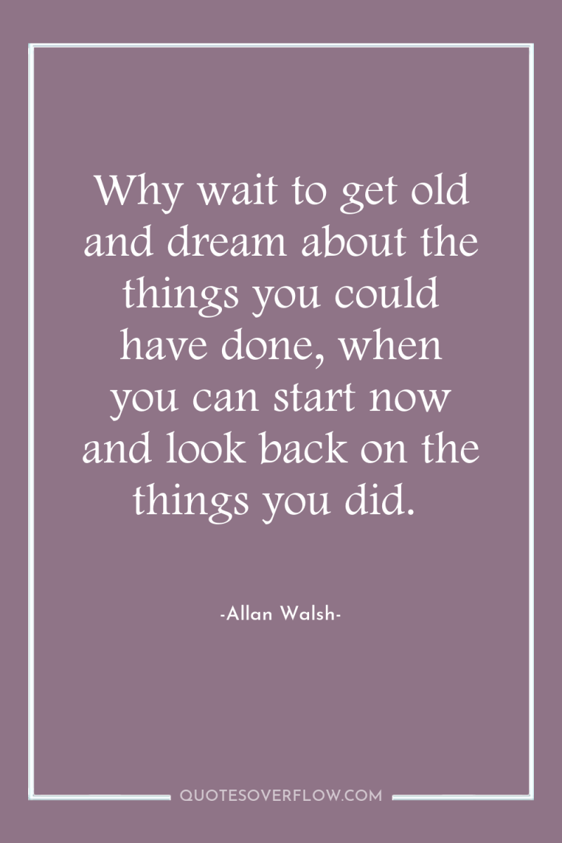 Why wait to get old and dream about the things...