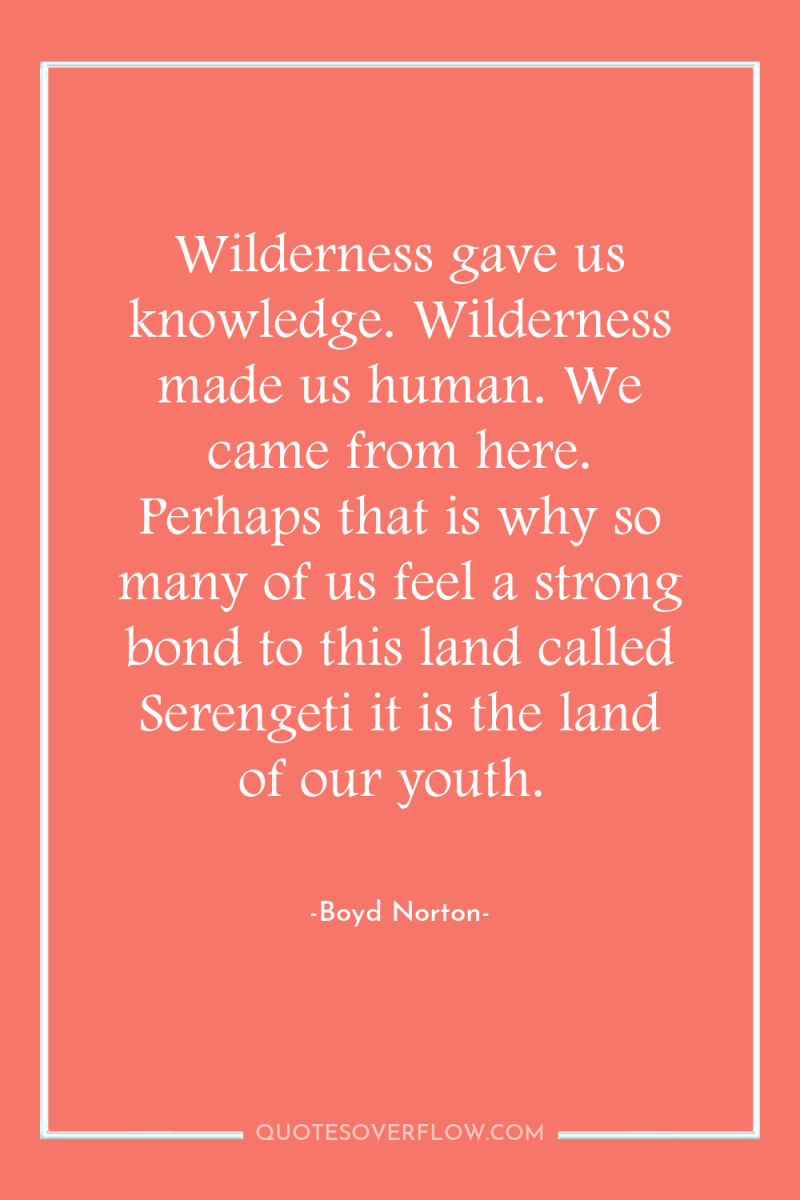 Wilderness gave us knowledge. Wilderness made us human. We came...