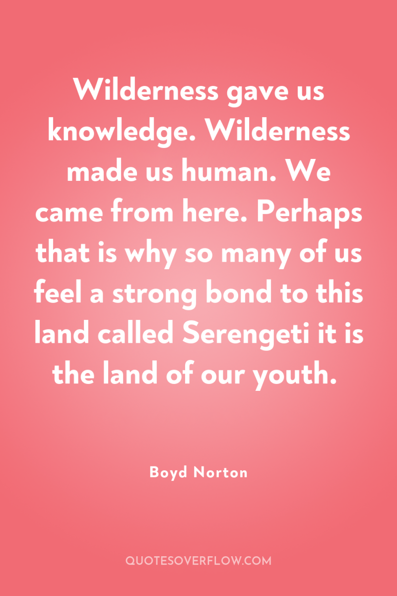 Wilderness gave us knowledge. Wilderness made us human. We came...