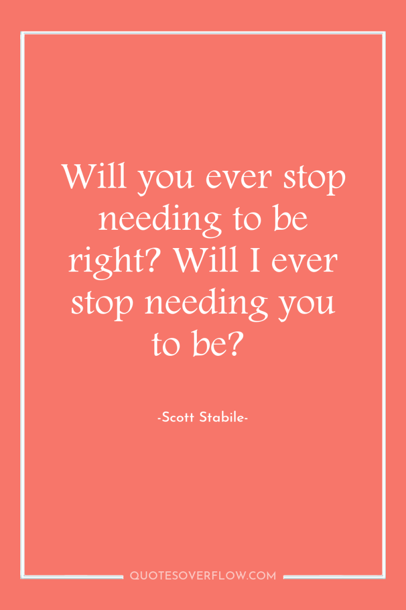 Will you ever stop needing to be right? Will I...