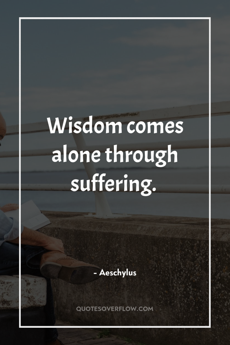Wisdom comes alone through suffering. 
