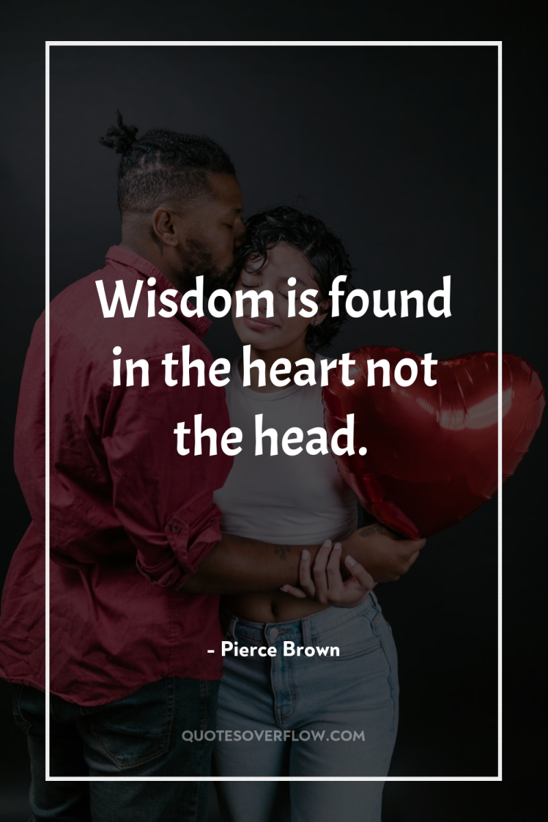 Wisdom is found in the heart not the head. 