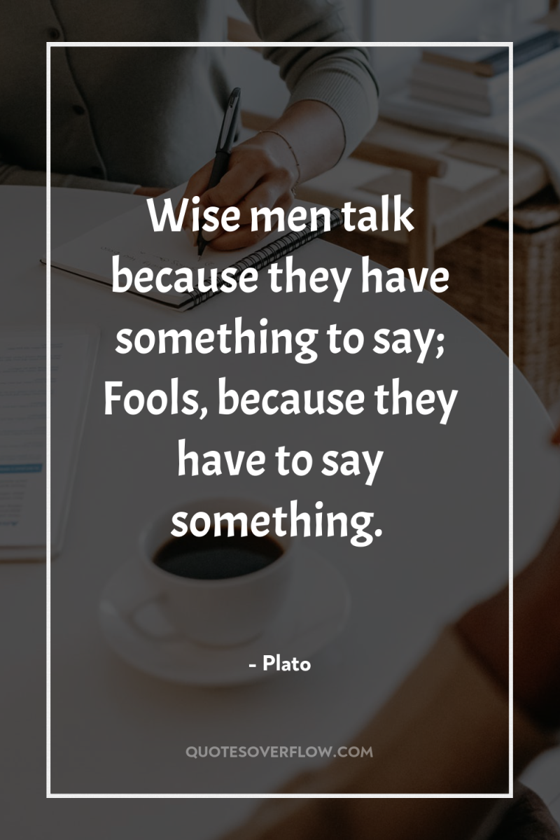 Wise men talk because they have something to say; Fools,...