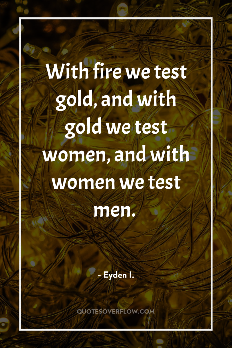 With fire we test gold, and with gold we test...