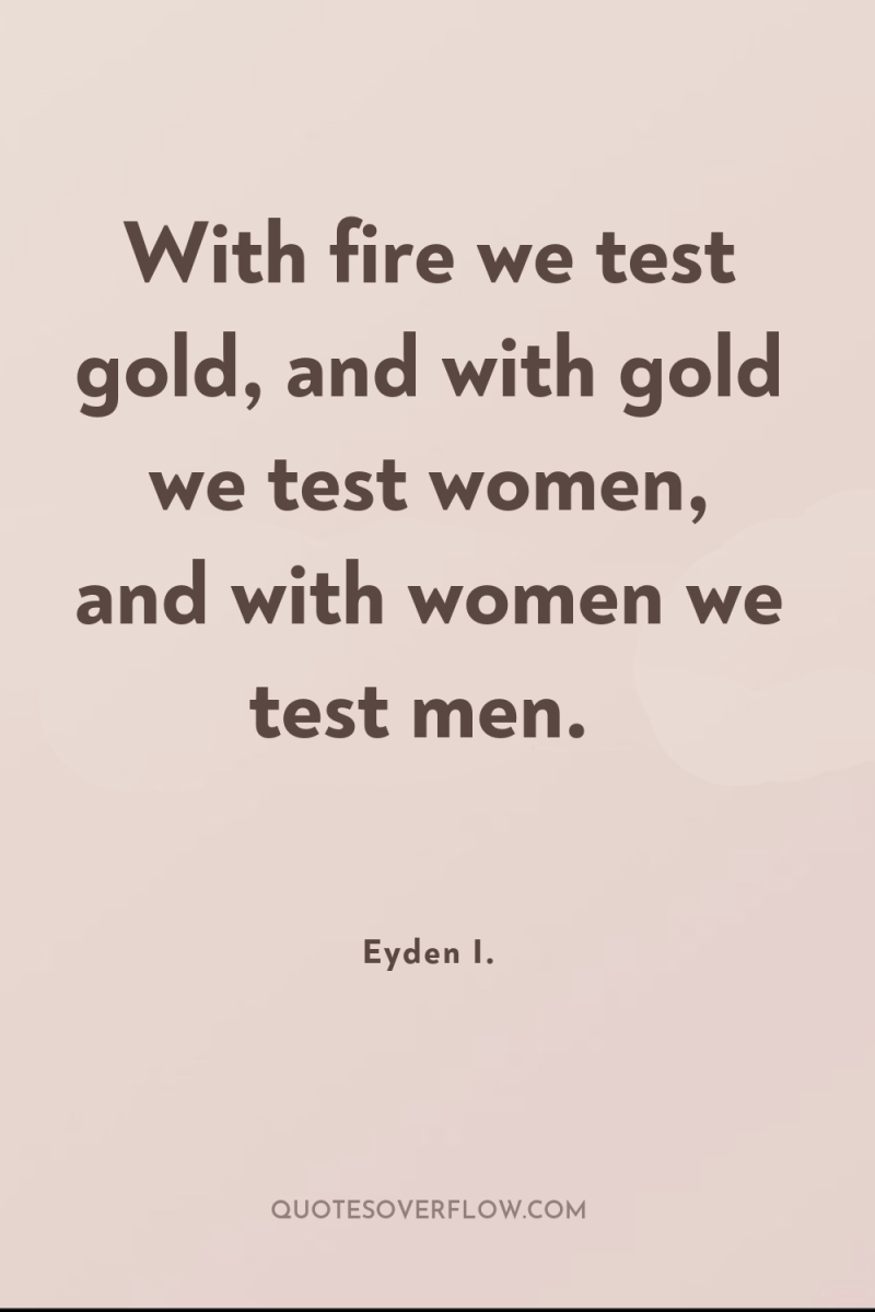 With fire we test gold, and with gold we test...