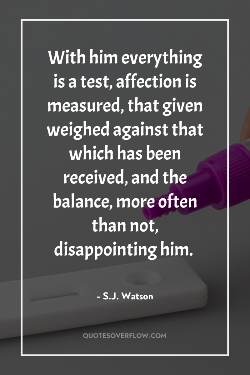 With him everything is a test, affection is measured, that...