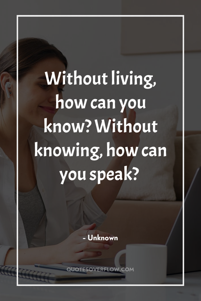 Without living, how can you know? Without knowing, how can...