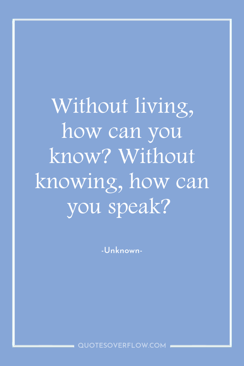 Without living, how can you know? Without knowing, how can...