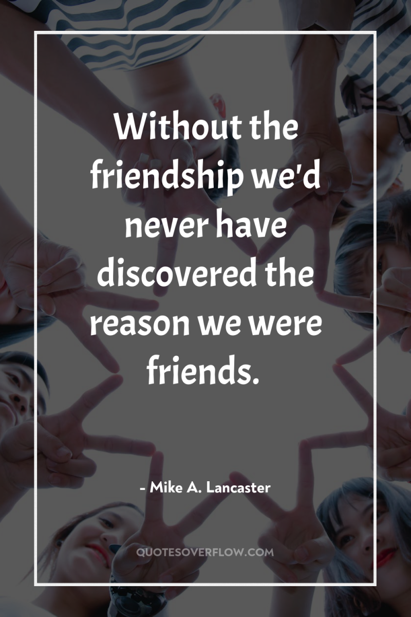 Without the friendship we'd never have discovered the reason we...