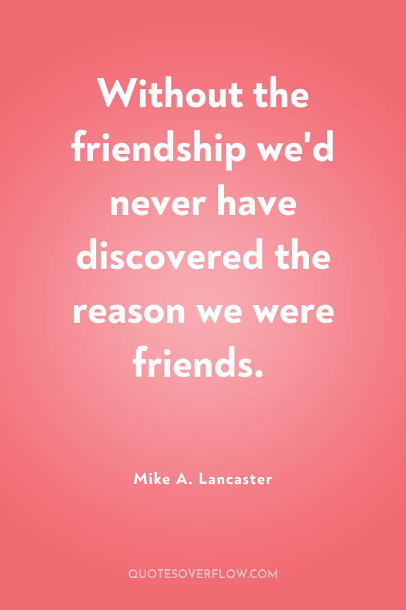 Without the friendship we'd never have discovered the reason we...