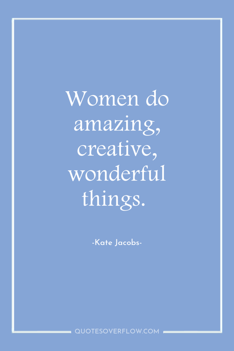 Women do amazing, creative, wonderful things. 