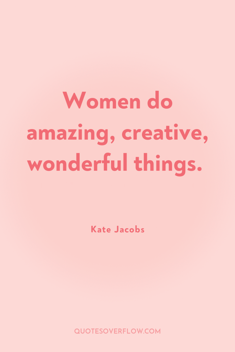 Women do amazing, creative, wonderful things. 