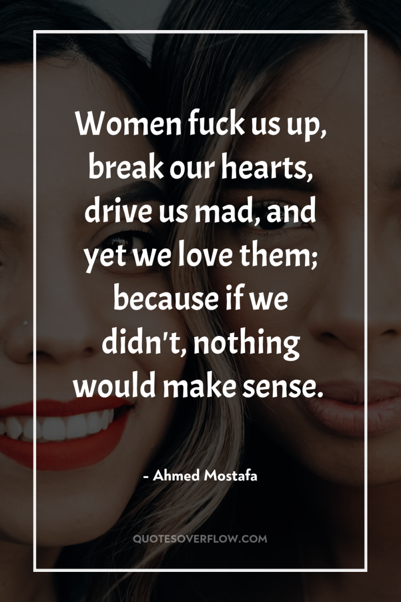 Women fuck us up, break our hearts, drive us mad,...