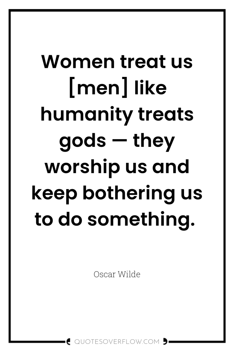 Women treat us [men] like humanity treats gods — they...
