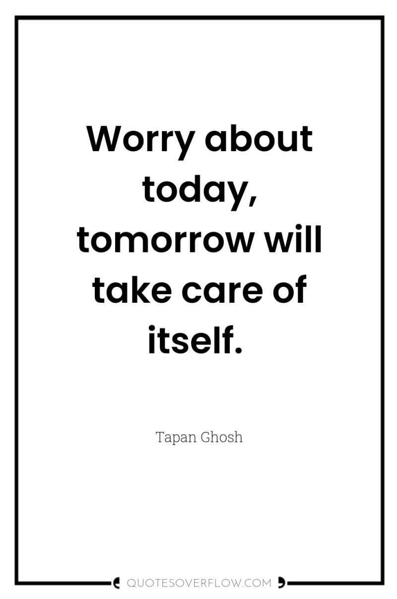 Worry about today, tomorrow will take care of itself. 