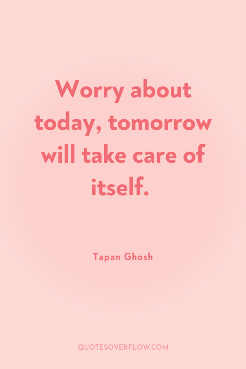 Worry about today, tomorrow will take care of itself. 