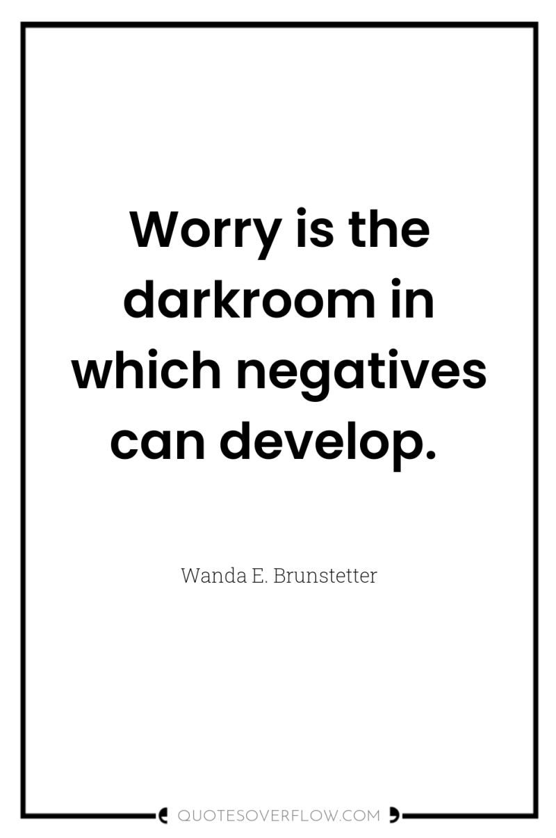 Worry is the darkroom in which negatives can develop. 
