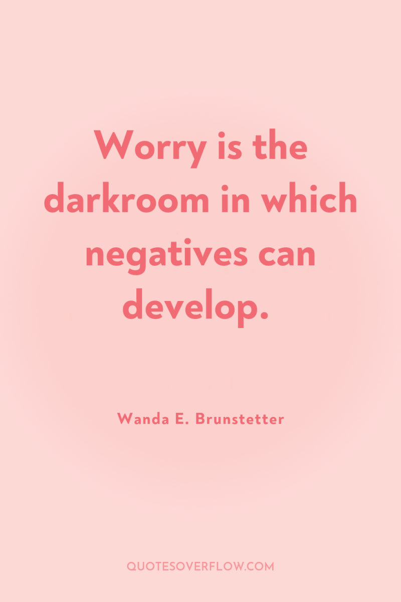 Worry is the darkroom in which negatives can develop. 