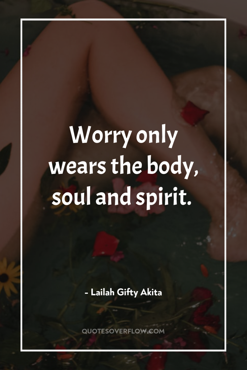 Worry only wears the body, soul and spirit. 