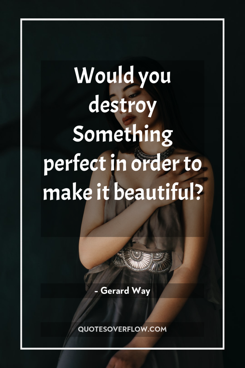Would you destroy Something perfect in order to make it...