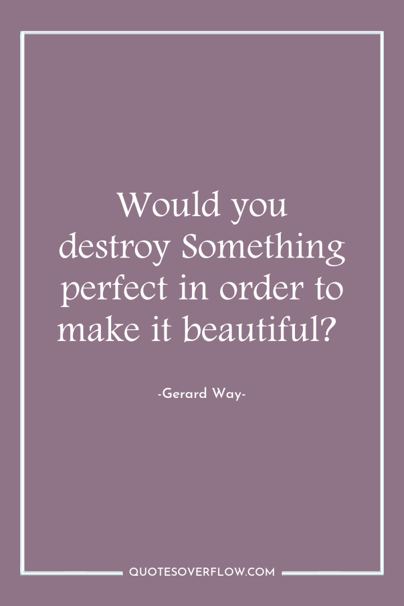 Would you destroy Something perfect in order to make it...