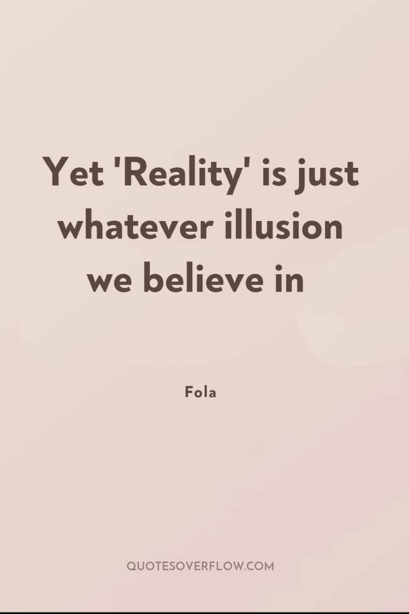 Yet 'Reality' is just whatever illusion we believe in 
