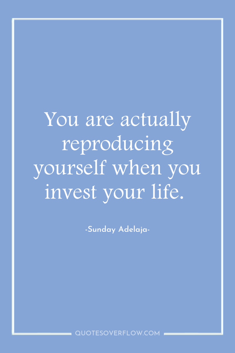 You are actually reproducing yourself when you invest your life. 