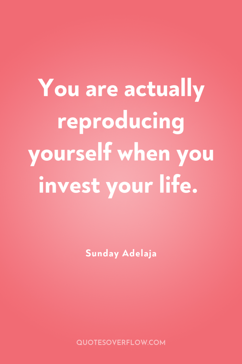 You are actually reproducing yourself when you invest your life. 