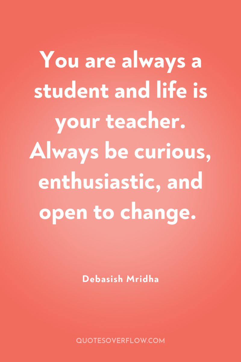 You are always a student and life is your teacher....