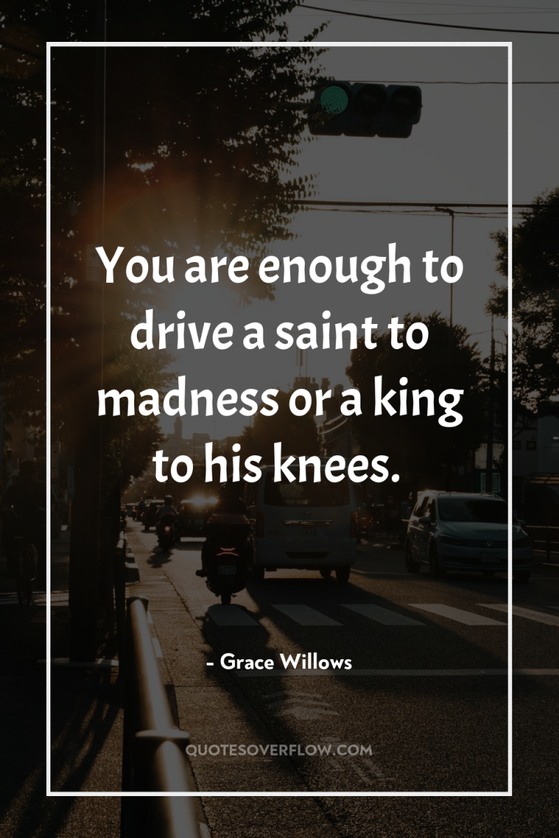 You are enough to drive a saint to madness or...