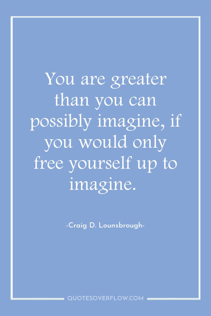 You are greater than you can possibly imagine, if you...