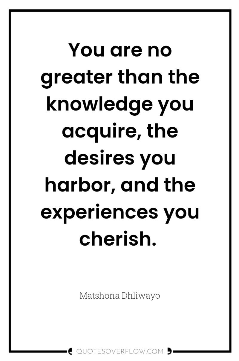 You are no greater than the knowledge you acquire, the...