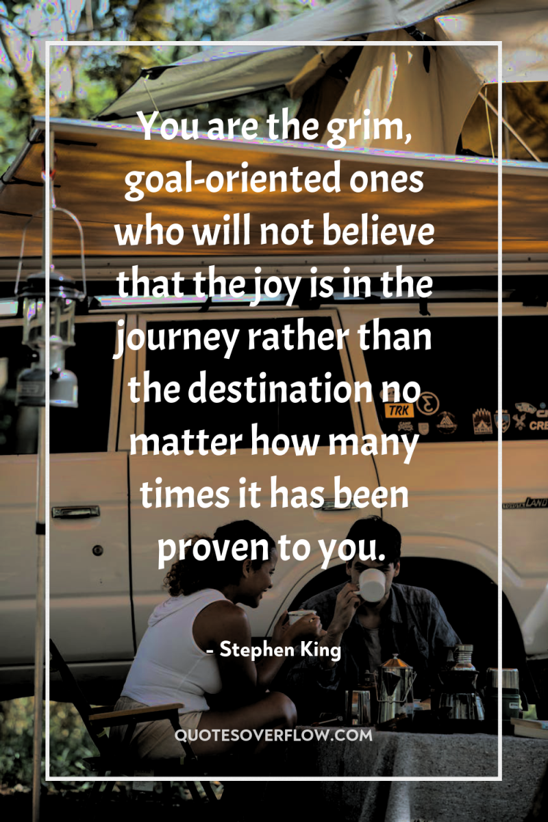You are the grim, goal-oriented ones who will not believe...