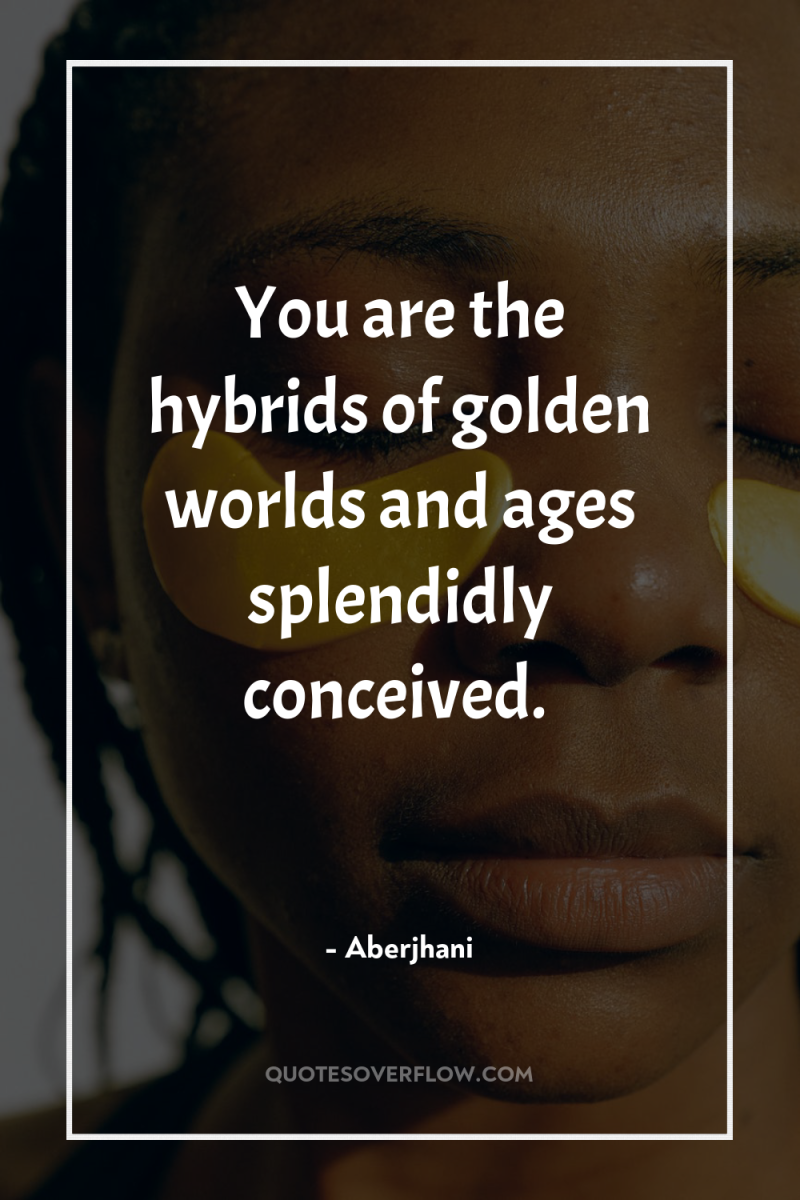 You are the hybrids of golden worlds and ages splendidly...