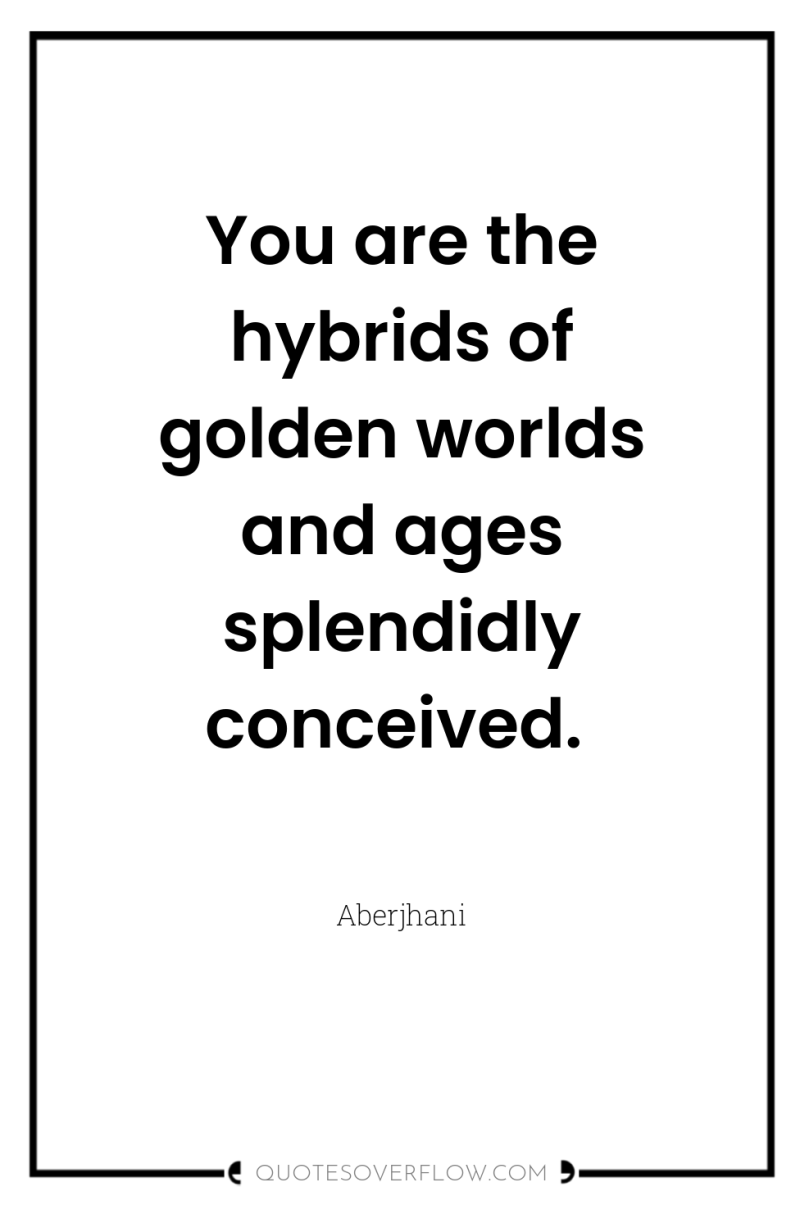 You are the hybrids of golden worlds and ages splendidly...