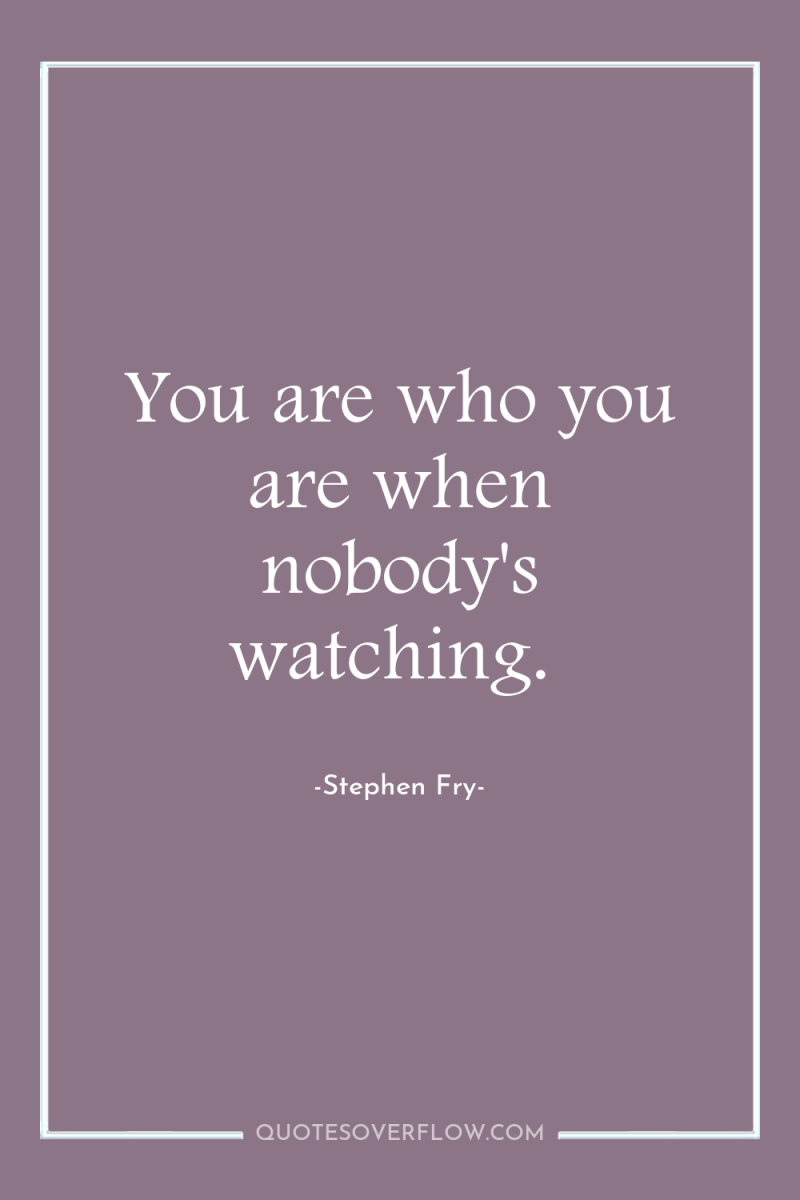 You are who you are when nobody's watching. 