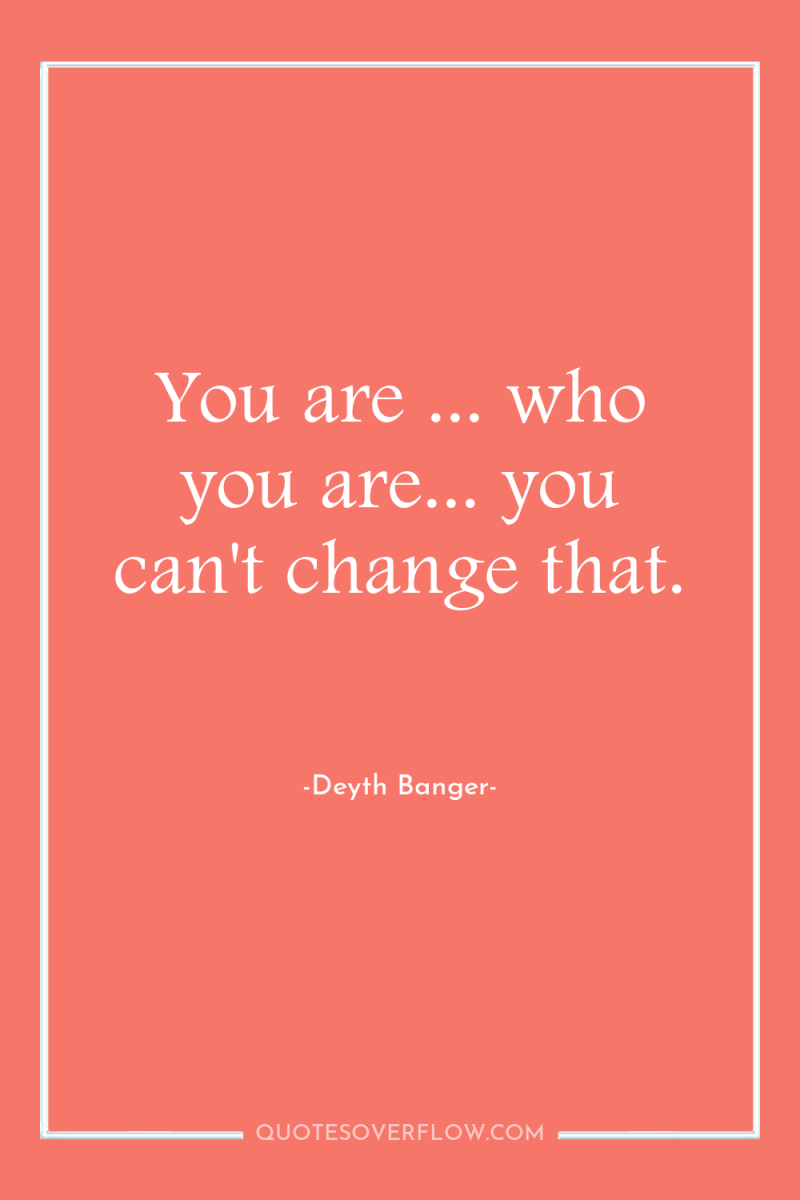 You are ... who you are... you can't change that. 