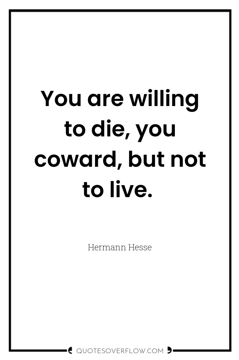 You are willing to die, you coward, but not to...