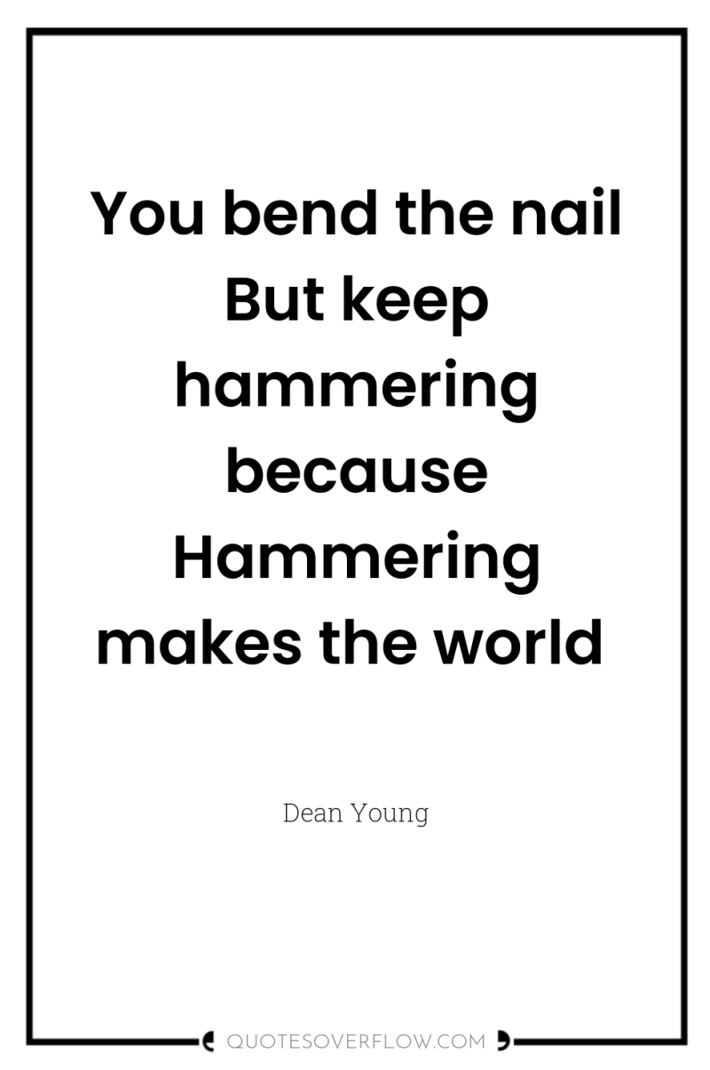 You bend the nail But keep hammering because Hammering makes...