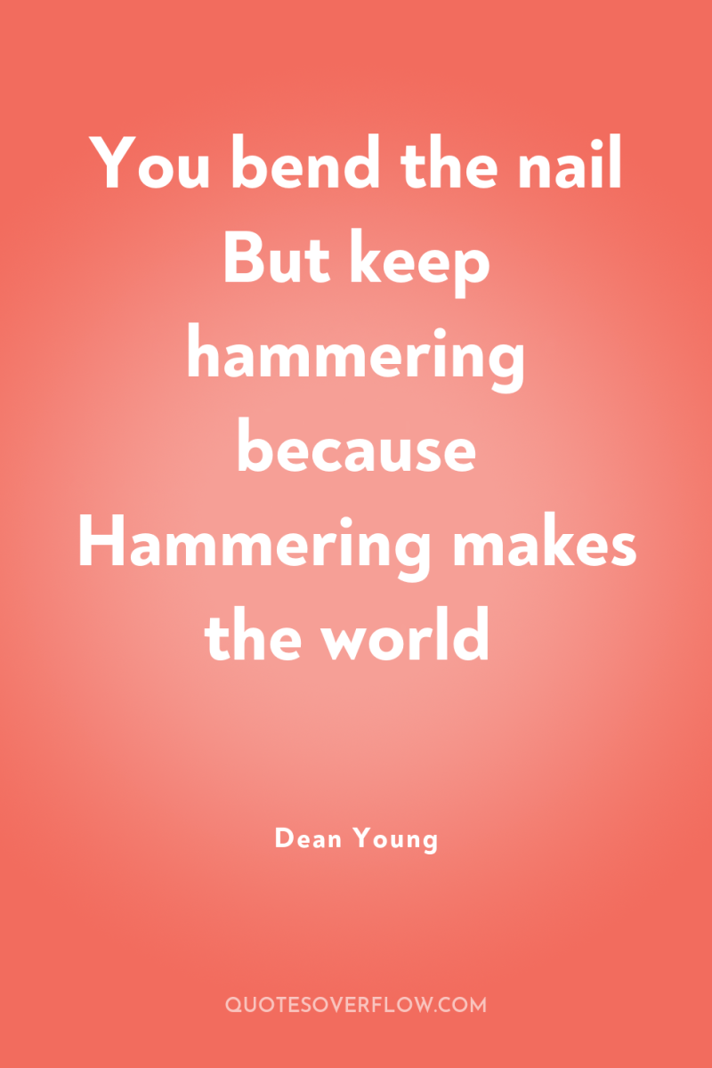You bend the nail But keep hammering because Hammering makes...