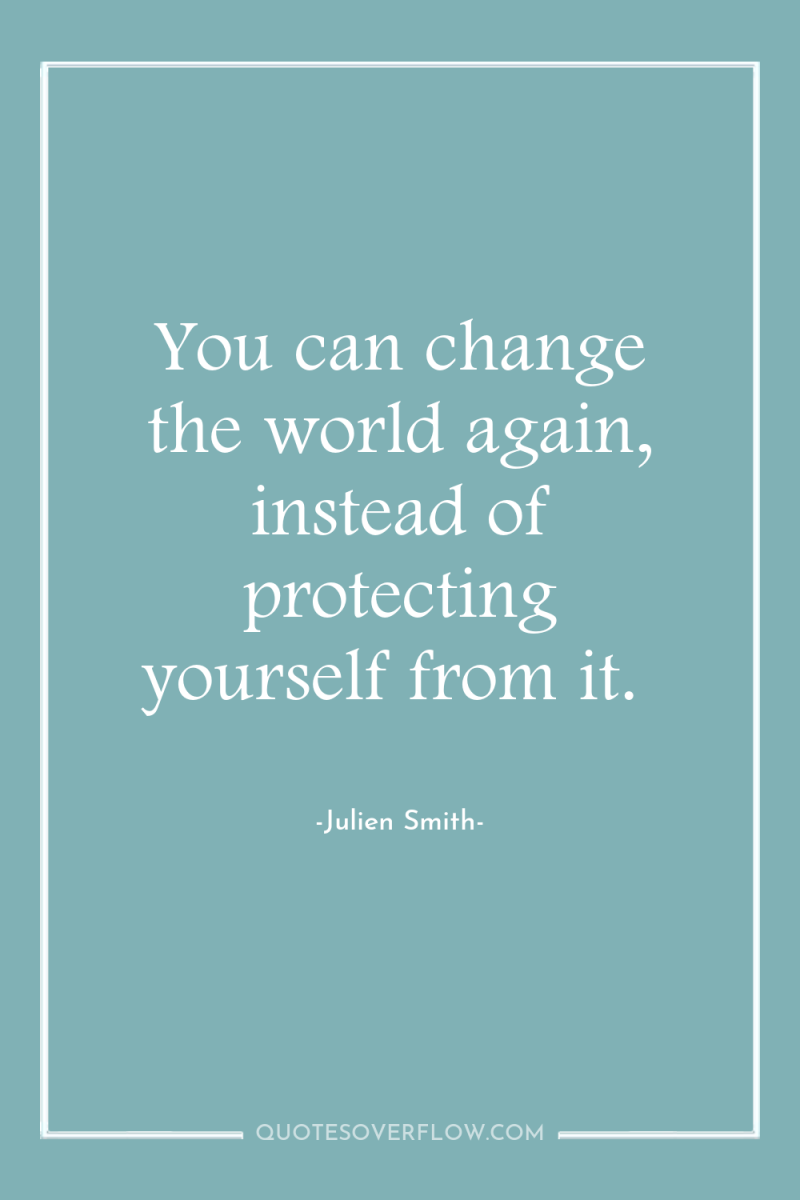 You can change the world again, instead of protecting yourself...
