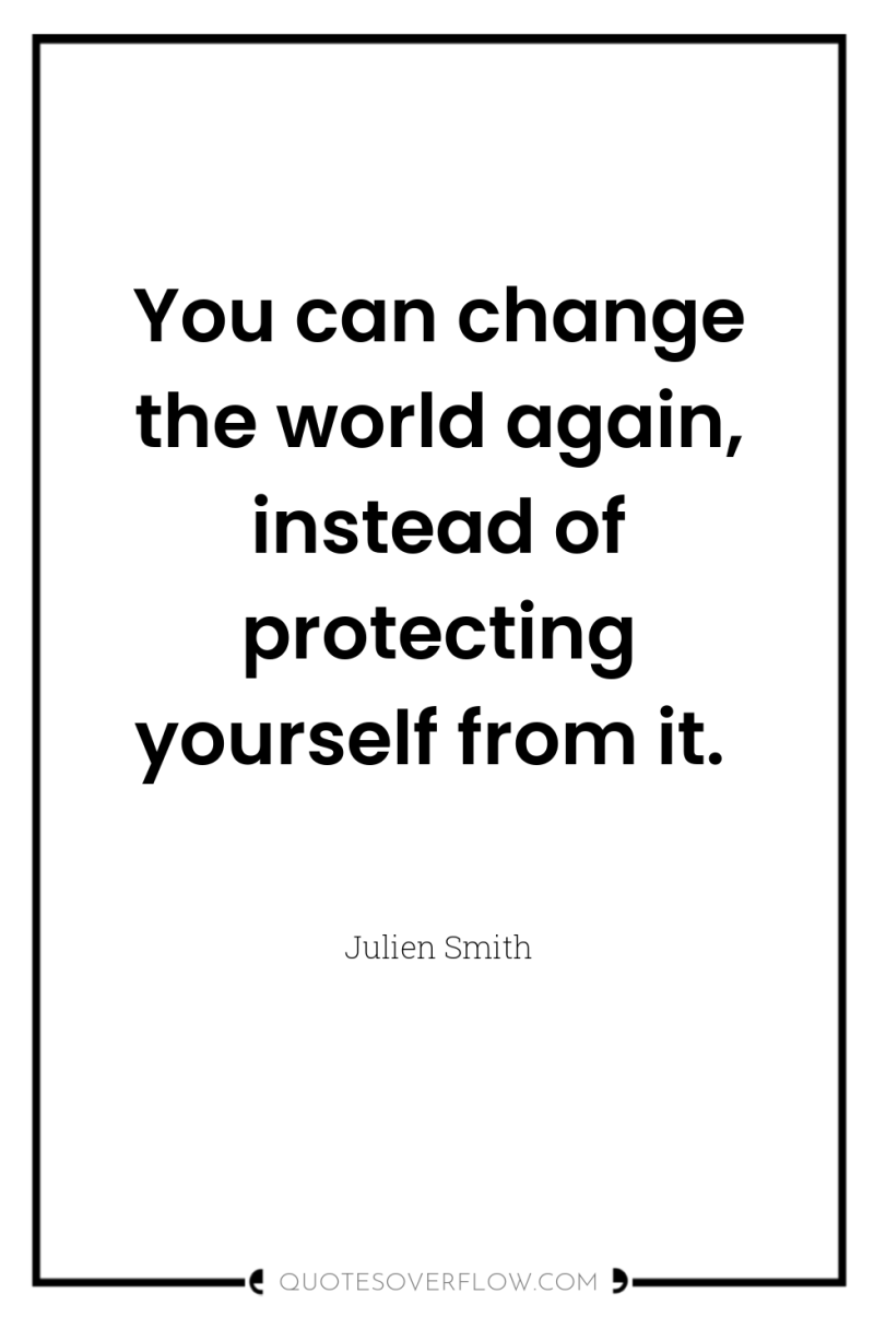 You can change the world again, instead of protecting yourself...