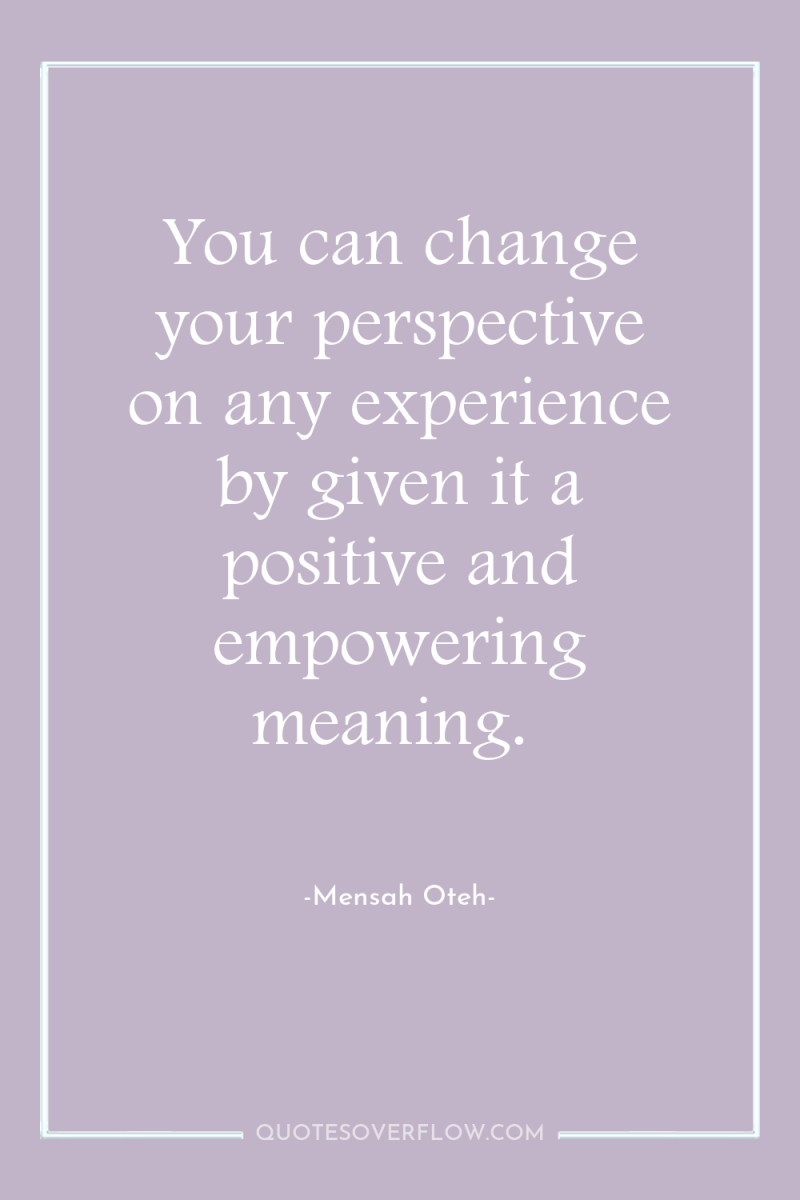You can change your perspective on any experience by given...