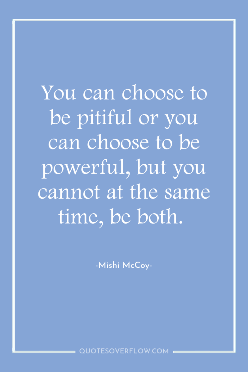 You can choose to be pitiful or you can choose...