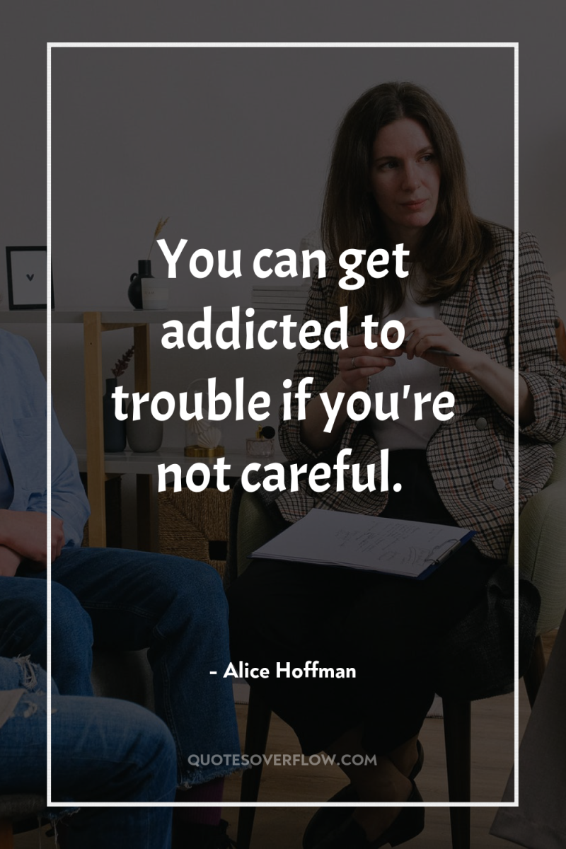 You can get addicted to trouble if you're not careful. 