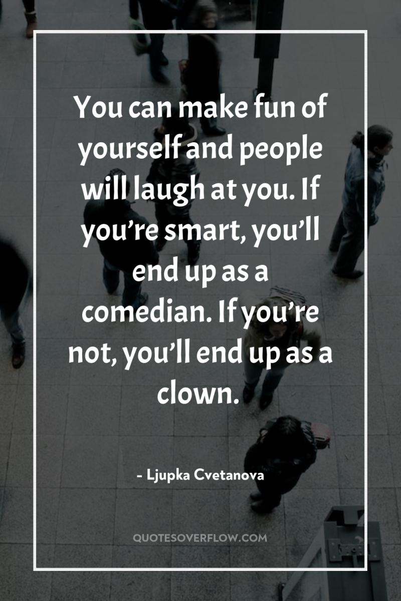 You can make fun of yourself and people will laugh...