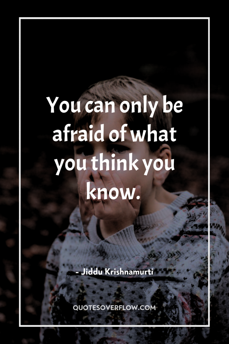 You can only be afraid of what you think you...
